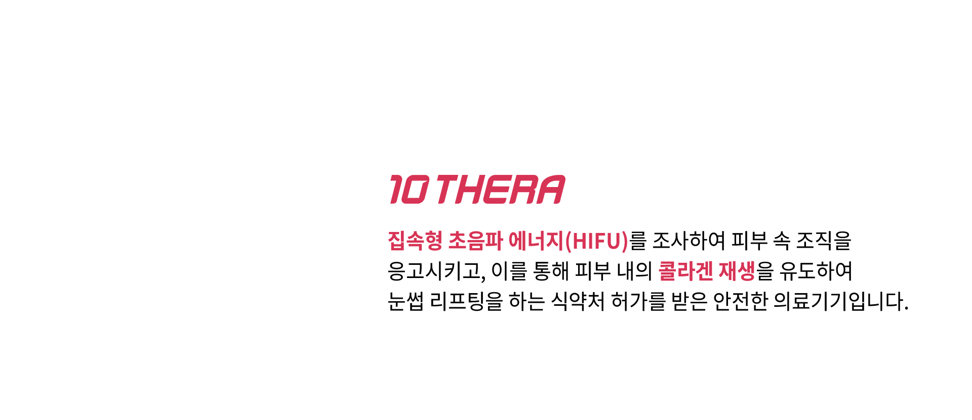 10 THERA - 집속형 초음파 에너지(HIFU)를 조사하여 피부 속 조직을 응고시키고, 이를 통해 피부 내의 콜라겐 재생을 유도하여 눈썹 리프팅을 하는 식약처 허가를 받은 안전한 의료기기입니다.