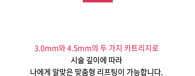 3.0mm와 4.5mm의 두 가지 카트리지로 시술 깊이에 따라 나에게 알맞은 맞춤형 리프팅이 가능합니다.