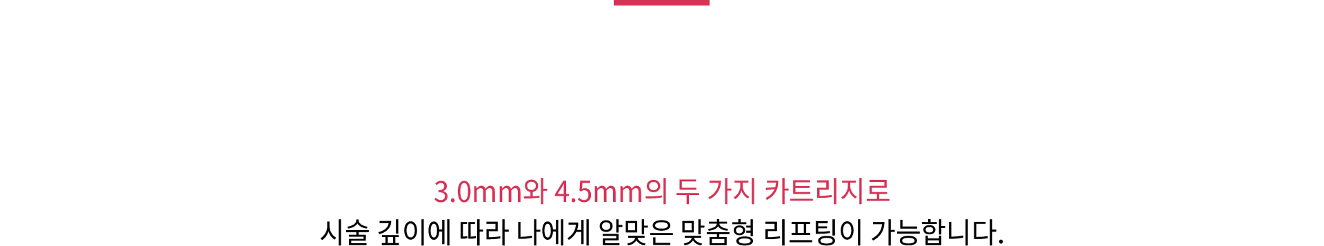 3.0mm와 4.5mm의 두 가지 카트리지로 시술 깊이에 따라 나에게 알맞은 맞춤형 리프팅이 가능합니다.